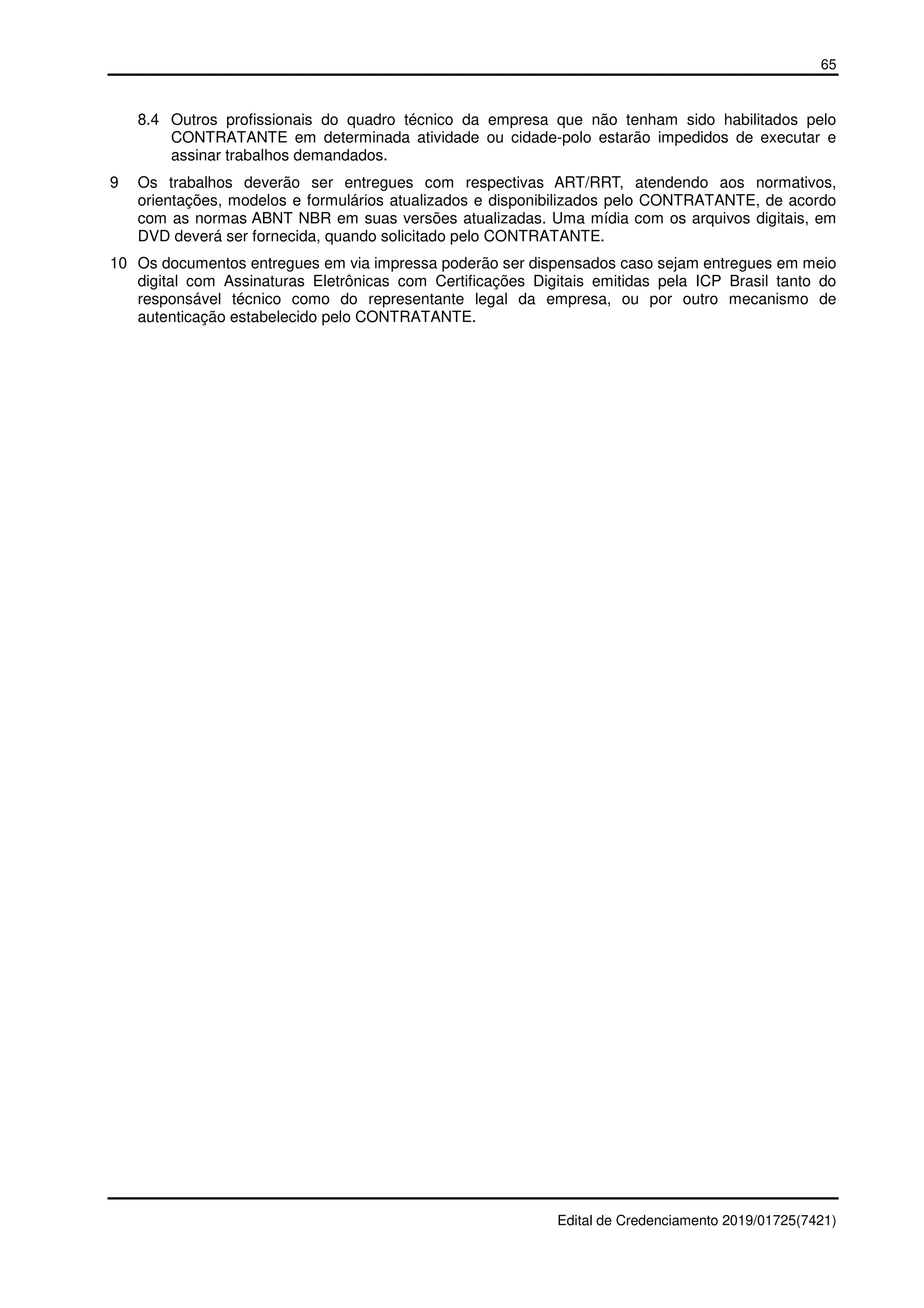 65
Edital de Credenciamento 2019/01725(7421)
8.4 Outros profissionais do quadro técnico da empresa que não tenham sido habilitados pelo
CONTRATANTE em determinada atividade ou cidade-polo estarão impedidos de executar e
assinar trabalhos demandados.
9 Os trabalhos deverão ser entregues com respectivas ART/RRT, atendendo aos normativos,
orientações, modelos e formulários atualizados e disponibilizados pelo CONTRATANTE, de acordo
com as normas ABNT NBR em suas versões atualizadas. Uma mídia com os arquivos digitais, em
DVD deverá ser fornecida, quando solicitado pelo CONTRATANTE.
10 Os documentos entregues em via impressa poderão ser dispensados caso sejam entregues em meio
digital com Assinaturas Eletrônicas com Certificações Digitais emitidas pela ICP Brasil tanto do
responsável técnico como do representante legal da empresa, ou por outro mecanismo de
autenticação estabelecido pelo CONTRATANTE.
 