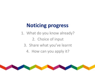 Noticing progress
1. What do you know already?
2. Choice of input
3. Share what you’ve learnt
4. How can you apply it?
 