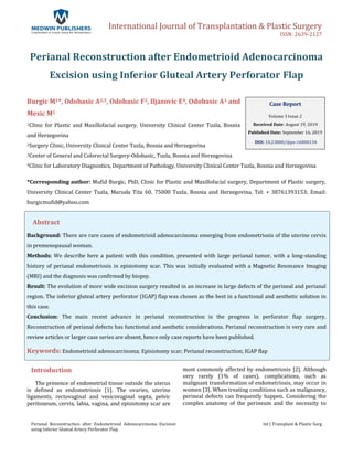 International Journal of Transplantation & Plastic Surgery
ISSN: 2639-2127
Perianal Reconstruction after Endometrioid Adenocarcinoma Excision
using Inferior Gluteal Artery Perforator Flap
Int J Transplant & Plastic Surg
Perianal Reconstruction after Endometrioid Adenocarcinoma
Excision using Inferior Gluteal Artery Perforator Flap
Burgic M1*, Odobasic A2,3, Odobasic F3, Iljazovic E4, Odobasic A2 and
Mesic M2
1Clinic for Plastic and Maxillofacial surgery, University Clinical Center Tuzla, Bosnia
and Herzegovina
2Surgery Clinic, University Clinical Center Tuzla, Bosnia and Herzegovina
3Center of General and Colorectal Surgery-Odobasic, Tuzla, Bosnia and Herzegovina
4Clinic for Laboratory Diagnostics, Department of Pathology, University Clinical Center Tuzla, Bosnia and Herzegovina
*Corresponding author: Mufid Burgic, PhD, Clinic for Plastic and Maxillofacial surgery, Department of Plastic surgery,
University Clinical Center Tuzla, Marsala Tita 60, 75000 Tuzla, Bosnia and Herzegovina, Tel: + 38761393153; Email:
burgicmufid@yahoo.com
Abstract
Background: There are rare cases of endometrioid adenocarcinoma emerging from endometriosis of the uterine cervix
in premenopausal woman.
Methods: We describe here a patient with this condition, presented with large perianal tumor, with a long-standing
history of perianal endometriosis in episiotomy scar. This was initially evaluated with a Magnetic Resonance Imaging
(MRI) and the diagnosis was confirmed by biopsy.
Result: The evolution of more wide excision surgery resulted in an increase in large defects of the perineal and perianal
region. The inferior gluteal artery perforator (IGAP) flap was chosen as the best in a functional and aesthetic solution in
this case.
Conclusion: The main recent advance in perianal reconstruction is the progress in perforator flap surgery.
Reconstruction of perianal defects has functional and aesthetic considerations. Perianal reconstruction is very rare and
review articles or larger case series are absent, hence only case reports have been published.
Keywords: Endometrioid adenocarcinoma; Episiotomy scar; Perianal reconstruction; IGAP flap
Introduction
The presence of endometrial tissue outside the uterus
is defined as endometriosis [1]. The ovaries, uterine
ligaments, rectovaginal and vesicovaginal septa, pelvic
peritoneum, cervix, labia, vagina, and episiotomy scar are
most commonly affected by endometriosis [2]. Although
very rarely (1% of cases), complications, such as
malignant transformation of endometriosis, may occur in
women [3]. When treating conditions such as malignancy,
perineal defects can frequently happen. Considering the
complex anatomy of the perineum and the necessity to
Case Report
Volume 3 Issue 2
Received Date: August 19, 2019
Published Date: September 16, 2019
DOI: 10.23880/ijtps-16000134
 