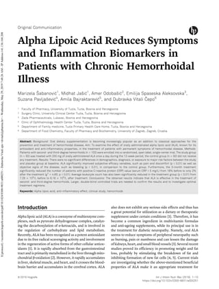 Original Communication
Alpha Lipoic Acid Reduces Symptoms
and Inflammation Biomarkers in
Patients with Chronic Hemorrhoidal
Illness
Marizela Šabanović1
, Midhat Jašić1
, Amer Odobašić2
, Emilija Spaseska Aleksovska3
,
Suzana Pavljašević4
, Amila Bajraktarević5
, and Dubravka Vitali Čepo6
1 Faculty of Pharmacy, University of Tuzla, Tuzla, Bosnia and Herzegovina
2 Surgery Clinic, University Clinical Center Tuzla, Tuzla, Bosnia and Herzegovina
3 Zada Pharmaceuticals, Lukavac, Bosnia and Herzegovina
4 Clinic of Ophthalmology Health Center Tuzla, Tuzla, Bosnia and Herzegovina
5 Department of Family medicine, Tuzla Primary Health Care Home, Tuzla, Bosnia and Herzegovina
6 Department of Food Chemistry, Faculty of Pharmacy and Biochemistry, University of Zagreb, Zagreb, Croatia
Abstract: Background: Oral dietary supplementation is becoming increasingly popular as an addition to classical approaches for the
prevention and treatment of hemorrhoidal disease. Aim: To examine the effect of orally administrated alpha lipoic acid (ALA), known for its
antioxidant and anti-inflammatory properties, in the treatment of patients with permanent symptoms of hemorrhoidal disease. Methods:
Patients with second- and third-degree hemorrhoids (n = 100) were enrolled into a randomized, open label, single-center trial. The study group
(n = 50) was treated with 200 mg of orally administered ALA once a day during the 12-week period, the control group (n = 50) did not receive
any treatment. Results: There were no significant differences in demographics, diagnosis, or exposure to major risk factors between the study
and placebo group at baseline. ALA significantly improved subjective efficacy variables, such as pain and discomfort (p < 0.01) as well as
objective signs of the disease, such as bleeding (p < 0.01), in comparison to the control group. Furthermore, the 3-month treatment
significantly reduced the number of patients with positive C-reactive protein (CRP) value (serum CRP > 5 mg/L) from 18% before to only 2%
after the treatment (w2
= 4.65; p < 0.01). Average leukocyte count has also been significantly reduced in the treatment group (p < 0.01) from
7.29 Â 109
/L before to 6.18 Â 109
/L after treatment. Conclusions: The obtained results indicate that ALA is effective in the treatment of
second- and third-degree hemorrhoids. Larger, double-blind controlled trials are needed to confirm the results and to investigate optimal
treatment regimens.
Keywords: Alpha lipoic acid, anti-inflammatory effect, clinical study, hemorrhoids
Introduction
Alpha lipoic acid (ALA) is a coenzyme of multienzyme com-
plexes, such as pyruvate dehydrogenase complex, catalyz-
ing the decarboxylation of α-ketoacids, and is involved in
the regulation of carbohydrate and lipid metabolism.
Recently, ALA has been recognized as a potent antioxidant
due to its free radical scavenging activity and involvement
in the regeneration of active forms of other cellular antiox-
idants [1]. It is rapidly absorbed from the gastrointestinal
tract and is primarily metabolized in the liver through mito-
chondrial β-oxidation [2]. However, it rapidly accumulates
in liver, skeletal muscle, and heart, and it crosses the blood-
brain barrier and accumulates in the cerebral cortex. ALA
also does not exhibit any serious side effects and thus has
a great potential for utilization as a dietary or therapeutic
supplement under certain conditions [1]. Therefore, it has
become a common ingredient in multivitamin formulas
and anti-ageing supplements, while its principal use is in
the treatment for diabetic neuropathy. Namely, oral ALA
seems to reduce symptoms of peripheral neuropathy such
as burning, pain or numbness and can lessen the damage
ofkidneys,heart,andsmallbloodvessels[3].Severalrecent
studies proved its efficiency in promoting weight and fat
loss, probably by stimulating the breakdown of fat and
inhibiting formation of new fat cells [4, 5]. Current trials
are investigating whether the above-mentioned beneficial
properties of ALA make it an appropriate treatment for
Ó 2019 Hogrefe Int J Vitam Nutr Res (2019), 1–10
https://doi.org/10.1024/0300-9831/a000251
${protocol}://econtent.hogrefe.com/doi/pdf/10.1024/0300-9831/a000251-DubravkaVitaliepo<dvitali@pharma.hr>-Wednesday,May29,20197:48:26AM-IPAddress:141.136.168.208
 