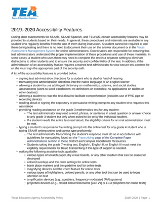 2019–2020 Accessibility Features
Texas Education Agency Accessibility Policy 2019–2020 | Page 1
During state assessments for STAAR, STAAR Spanish, and TELPAS, certain accessibility features may be
provided to students based on their needs. In general, these procedures and materials are available to any
student who regularly benefits from the use of them during instruction. A student cannot be required to use
them during testing and there is no need to document their use on the answer document or in the Texas
Assessment Management System for online administrations. Coordinators are responsible for ensuring that
test administrators understand the proper implementation of these procedures and use of these materials. In
some cases, a student who uses them may need to complete the test in a separate setting to eliminate
distractions to other students and to ensure the security and confidentiality of the test. In addition, if the
administration of an accessibility feature requires a trained test administrator to view secure test content, he
or she must sign the appropriate part of the security oath.
A list of the accessibility features is provided below.
• signing test administration directions for a student who is deaf or hard of hearing
• translating test administration directions into the native language of an English learner
• allowing a student to use a bilingual dictionary on mathematics, science, and social studies
assessments (word-to-word translations; no definitions or examples; no applications on tablets or
other devices)
• allowing a student to read the test aloud to facilitate comprehension (includes use of PVC pipe or
recording device)
• reading aloud or signing the expository or persuasive writing prompt to any student who requests this
assistance
• providing reading assistance on the grade 3 mathematics test for any student:
• The test administrator may read a word, phrase, or sentence in a test question or answer choice
to any grade 3 student but only when asked to do so by the individual student.
• If a student needs the entire test read aloud, the eligibility criteria for an oral administration must
be met.
• typing a student’s response to the writing prompt into the online test for any grade 4 student who is
taking STAAR writing online and cannot type proficiently:
• The test administrator transcribing the student’s response must do so in accordance with
guidelines for transcribing found on the Transcribing page of the Complete Paper
Administrations section in these District and Campus Coordinator Resources.
• Students taking the grade 7 writing test, English I, English II, or English III must meet the
eligibility requirements for Basic Transcribing if this type of support is needed.
• making the following assistive tools available:
• various types of scratch paper, dry erase boards, or any other medium that can be erased or
destroyed
• colored overlays and the color settings for online tests
• blank place markers and the guideline tool for online tests
• magnifying devices and the zoom feature for online tests
• various types of highlighters, colored pencils, or any other tool that can be used to focus
attention on text
• amplification devices (e.g., speakers, frequency-modulated [FM] systems)
• projection devices (e.g., closed-circuit televisions [CCTVs] or LCD projectors for online tests)
 