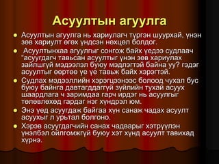 Àñóóëòûí àãóóëãà
 Àñóóëòûí àãóóëãà íü õàðèóëàã÷ ò¿ðãýí øóóðõàé, ¿íýí
çºâ õàðèóëò ºãºõ ¿íäñýí íºõöºë áîëäîã.
 Àñóóëòûíõàà àãóóëãûã ñîíãîæ áàéõ ¿åäýý ñóäëàà÷
“àñóóãäàã÷ òàâüñàí àñóóëòûã ¿íýí çºâ õàðèóëàõ
çàéëøã¿é ìýäýýëýë áóþó ìýäëýãòýé áàéíà óó? ãýäýã
àñóóëòûã ººðòºº ¿å ¿å òàâüæ áàéõ õýðýãòýé.
 Ñóäëàõ ìýäýýëëèéí õýðýãöýýíýýñ áîëîîä ÷óõàë áóñ
áóþó áàéíãà äàâòàãääàãã¿é ç¿éëèéí òóõàé àñóóõ
øààðäëàãà ÷ çàðèìäàà ãàð÷ èðäýã íü àñóóëãûã
òºëºâëºõºä ãàðäàã íýã õ¿íäðýë þì.
 Ýíý ¿åä àñóóãäàæ áàéãàà õ¿í ñàíàæ ÷àäàõ àñóóëò
àñóóõûã ë óðüòàë áîëãîíî.
 Õýðýâ àñóóãäàã÷èéí ñàíàõ ÷àäâàðûã õýòð¿¿ëýí
¿íýëáýë îéëãîìæã¿é áóþó õýò õ¿íä àñóóëò òàâèõàä
õ¿ðíý.
 