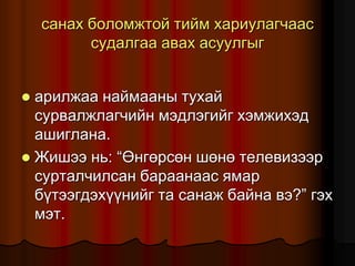 ñàíàõ áîëîìæòîé òèéì õàðèóëàã÷ààñ
ñóäàëãàà àâàõ àñóóëãûã
 àðèëæàà íàéìààíû òóõàé
ñóðâàëæëàã÷èéí ìýäëýãèéã õýìæèõýä
àøèãëàíà.
 Æèøýý íü: “ªíãºðñºí øºíº òåëåâèçýýð
ñóðòàë÷èëñàí áàðààíààñ ÿìàð
á¿òýýãäýõ¿¿íèéã òà ñàíàæ áàéíà âý?” ãýõ
ìýò.
 