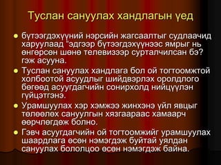 Òóñëàí ñàíóóëàõ õàíäëàãûí ¿åä
 á¿òýýãäýõ¿¿íèé íýðñèéí æàãñààëòûã ñóäëàà÷èä
õàðóóëààä “ýäãýýð á¿òýýãäýõ¿¿íýýñ ÿìðûã íü
ºíãºðñºí øºíº òåëåâèçýýð ñóðòàë÷èëñàí áý?
ãýæ àñóóíà.
 Òóñëàí ñàíóóëàõ õàíäëàãà áîë îé òîãòîîìæòîé
õîëáîîòîé àñóóäëûã øèéäâýðëýõ îðîëäëîãî
áºãººä àñóóãäàã÷èéí ñîíèðõîëä íèéö¿¿ëýí
ã¿éöýòãýíý.
 Óðàìøóóëàõ õýð õýìæýý æèíõýíý ¿éë ÿâöûã
òºëººëºõ ñàíóóëãûí õÿçãààðààñ õàìààð÷
ººð÷ëºãäºæ áîëíî.
 Ãýâ÷ àñóóãäàã÷èéí îé òîãòîîìæèéã óðàìøóóëàõ
øààðäëàãà ºñºí íýìýãäýæ áóéòàé óÿëäàí
ñàíóóëàõ áîëîëöîî ºñºí íýìýãäýæ áàéíà.
 