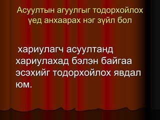 Àñóóëòûí àãóóëãûã òîäîðõîéëîõ
¿åä àíõààðàõ íýã ç¿éë áîë
õàðèóëàã÷ àñóóëòàíä
õàðèóëàõàä áýëýí áàéãàà
ýñýõèéã òîäîðõîéëîõ ÿâäàë
þì.
 
