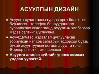 ÀÑÓÓËÃÛÍ ÄÈÇÀÉÍ
 Àñóóëãà ñóäàëãààíû ãóðâàí àðãà áîëîõ íýã
á¿ð÷èëñýí, òåëåôîí áà øóóäàíãààð
ñóðâàëæëàõ ñóäàëãààíä àñóóëãûí õýëáýðýýð
ìýäýý ñýëòèéã öóãëóóëíà.
 Àñóóãäàã÷ààñ ìýäýýëýë öóãëóóëàõàä
çîðèóëñàí íýã õýâ çàãâàðûí òîäîðõîé á¿òýö
á¿õèé àñóóëòóóäûí öîãöûã àñóóëãà ãýíý.
ªºðººð àíêåò ÷ ãýæ íýðëýäýã.
 Àñóóëãà àëèâàà ç¿éëèéã ¿íýëæ õýìæèõ
¿íäñýí ¿¿ðýãòýé.
 