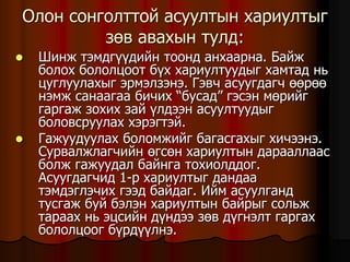 Îëîí ñîíãîëòòîé àñóóëòûí õàðèóëòûã
çºâ àâàõûí òóëä:
 Øèíæ òýìäã¿¿äèéí òîîíä àíõààðíà. Áàéæ
áîëîõ áîëîëöîîò á¿õ õàðèóëòóóäûã õàìòàä íü
öóãëóóëàõûã ýðìýëçýíý. Ãýâ÷ àñóóãäàã÷ ººðºº
íýìæ ñàíààãàà áè÷èõ “áóñàä” ãýñýí ìºðèéã
ãàðãàæ çîõèõ çàé ¿ëäýýí àñóóëòóóäûã
áîëîâñðóóëàõ õýðýãòýé.
 Ãàæóóäóóëàõ áîëîìæèéã áàãàñãàõûã õè÷ýýíý.
Ñóðâàëæëàã÷èéí ºãñºí õàðèóëòûí äàðààëëààñ
áîëæ ãàæóóäàë áàéíãà òîõèîëääîã.
Àñóóãäàã÷èä 1-ð õàðèóëòûã äàíäàà
òýìäýãëý÷èõ ãýýä áàéäàã. Èéì àñóóëãàíä
òóñãàæ áóé áýëýí õàðèóëòûí áàéðûã ñîëüæ
òàðààõ íü ýöñèéí ä¿íäýý çºâ ä¿ãíýëò ãàðãàõ
áîëîëöîîã á¿ðä¿¿ëíý.
 