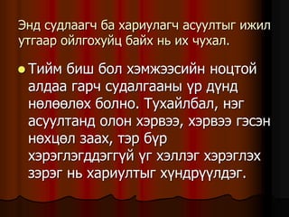 Ýíä ñóäëààã÷ áà õàðèóëàã÷ àñóóëòûã èæèë
óòãààð îéëãîõóéö áàéõ íü èõ ÷óõàë.
 Òèéì áèø áîë õýìæýýñèéí íîöòîé
àëäàà ãàð÷ ñóäàëãààíû ¿ð ä¿íä
íºëººëºõ áîëíî. Òóõàéëáàë, íýã
àñóóëòàíä îëîí õýðâýý, õýðâýý ãýñýí
íºõöºë çààõ, òýð á¿ð
õýðýãëýãääýãã¿é ¿ã õýëëýã õýðýãëýõ
çýðýã íü õàðèóëòûã õ¿íäð¿¿ëäýã.
 