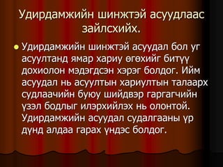 Óäèðäàìæèéí øèíæòýé àñóóäëààñ
çàéëñõèéõ.
 Óäèðäàìæèéí øèíæòýé àñóóäàë áîë óã
àñóóëòàíä ÿìàð õàðèó ºãºõèéã áèò¿¿
äîõèîëîí ìýäýãäñýí õýðýã áîëäîã. Èéì
àñóóäàë íü àñóóëòûí õàðèóëòûí òàëààðõ
ñóäëàà÷èéí áóþó øèéäâýð ãàðãàã÷èéí
¿çýë áîäëûã èëýðõèéëýõ íü îëîíòîé.
Óäèðäàìæèéí àñóóäàë ñóäàëãààíû ¿ð
ä¿íä àëäàà ãàðàõ ¿íäýñ áîëäîã.
 