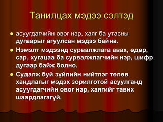 Òàíèëöàõ ìýäýý ñýëòýä
 àñóóãäàã÷èéí îâîã íýð, õàÿã áà óòàñíû
äóãààðûã àãóóëñàí ìýäýý áàéíà.
 Íýìýëò ìýäýýíä ñóðâàëæëàãà àâàõ, ºäºð,
ñàð, õóãàöàà áà ñóðâàëæëàã÷èéí íýð, øèôð
äóãààð áàéæ áîëíî.
 Ñóäàëæ áóé ç¿éëèéí íèéòëýã òºëºâ
õàíäëàãûã ìýäýõ çîðèëãîòîé àñóóëãàíä
àñóóãäàã÷èéí îâîã íýð, õàÿãèéã òàâèõ
øààðäëàãàã¿é.
 