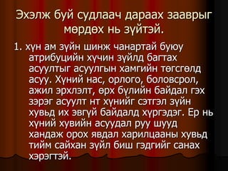 Ýõýëæ áóé ñóäëàà÷ äàðààõ çààâðûã
ìºðäºõ íü ç¿éòýé.
1. õ¿í àì ç¿éí øèíæ ÷àíàðòàé áóþó
àòðèáóöèéí õ¿÷èí ç¿éëä áàãòàõ
àñóóëòûã àñóóëãûí õàìãèéí òºãñãºëä
àñóó. Õ¿íèé íàñ, îðëîãî, áîëîâñðîë,
àæèë ýðõëýëò, ºðõ á¿ëèéí áàéäàë ãýõ
çýðýã àñóóëò íò õ¿íèéã ñýòãýë ç¿éí
õóâüä èõ ýâã¿é áàéäàëä õ¿ðãýäýã. Åð íü
õ¿íèé õóâèéí àñóóäàë ðóó øóóä
õàíäàæ îðîõ ÿâäàë õàðèëöààíû õóâüä
òèéì ñàéõàí ç¿éë áèø ãýäãèéã ñàíàõ
õýðýãòýé.
 