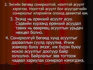 2. Ýíãèéí áºãººä ñîíèðõîëòîé, íýýëòòýé àñóóëò
õýðýãëýõ. Íýýëòòýé àñóóëò áîë àñóóãäàã÷èéí
ñîíèðõîëûã èëýðõèéëæ îëîõîä äºõºìòýé þì.
3. Ýõýíä íü åðºíõèé àñóóëò àñóó.
Ñýäâèéí õ¿ðýýíä åðºíõèé àñóóäàë
òàâèõ íü ºâºðìºö àñóóëòûí óðüäà÷
íºõöºë áîëíî.
4. Ñîíèðõîëã¿é áºãººä õ¿íä àñóóëòûã
äàðààëëûí ñ¿¿ëä îðóóëíà. È÷èæ
çîâìîîð áóþó ýìçýã, èæ á¿ðýí áóþó
ìîõîî àñóóëòûã äîîãóóð áàéð
ýçë¿¿ëíý. Áàéðëàëûã çºâ òîãòîîæ
÷àäâàë õàðèóëàõ ñîíèðõîë íýìýãäýíý.
 