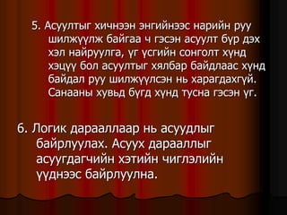 5. Àñóóëòûã õè÷íýýí ýíãèéíýýñ íàðèéí ðóó
øèëæ¿¿ëæ áàéãàà ÷ ãýñýí àñóóëò á¿ð äýõ
õýë íàéðóóëãà, ¿ã ¿ñãèéí ñîíãîëò õ¿íä
õýö¿¿ áîë àñóóëòûã õÿëáàð áàéäëààñ õ¿íä
áàéäàë ðóó øèëæ¿¿ëñýí íü õàðàãäàõã¿é.
Ñàíààíû õóâüä á¿ãä õ¿íä òóñíà ãýñýí ¿ã.
6. Ëîãèê äàðààëëààð íü àñóóäëûã
áàéðëóóëàõ. Àñóóõ äàðààëëûã
àñóóãäàã÷èéí õýòèéí ÷èãëýëèéí
¿¿äíýýñ áàéðëóóëíà.
 