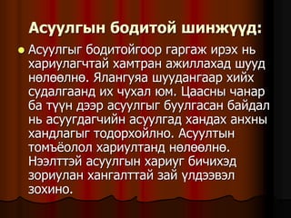 Àñóóëãûí áîäèòîé øèíæ¿¿ä:
 Àñóóëãûã áîäèòîéãîîð ãàðãàæ èðýõ íü
õàðèóëàã÷òàé õàìòðàí àæèëëàõàä øóóä
íºëººëíº. ßëàíãóÿà øóóäàíãààð õèéõ
ñóäàëãààíä èõ ÷óõàë þì. Öààñíû ÷àíàð
áà ò¿¿í äýýð àñóóëãûã áóóëãàñàí áàéäàë
íü àñóóãäàã÷èéí àñóóëãàä õàíäàõ àíõíû
õàíäëàãûã òîäîðõîéëíî. Àñóóëòûí
òîìú¸îëîë õàðèóëòàíä íºëººëíº.
Íýýëòòýé àñóóëãûí õàðèóã áè÷èõýä
çîðèóëàí õàíãàëòòàé çàé ¿ëäýýâýë
çîõèíî.
 