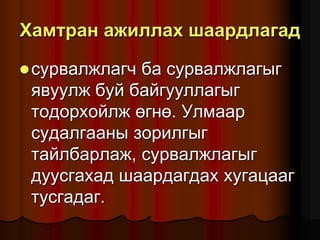 Õàìòðàí àæèëëàõ øààðäëàãàä
ñóðâàëæëàã÷ áà ñóðâàëæëàãûã
ÿâóóëæ áóé áàéãóóëëàãûã
òîäîðõîéëæ ºãíº. Óëìààð
ñóäàëãààíû çîðèëãûã
òàéëáàðëàæ, ñóðâàëæëàãûã
äóóñãàõàä øààðäàãäàõ õóãàöààã
òóñãàäàã.
 