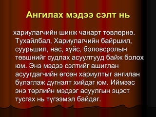 Àíãèëàõ ìýäýý ñýëò íü
õàðèóëàã÷èéí øèíæ ÷àíàðò òºâëºðíº.
Òóõàéëáàë, Õàðèóëàã÷èéí áàéðøèë,
ñóóðüøèë, íàñ, õ¿éñ, áîëîâñðîëûí
òºâøíèéã ñóäëàõ àñóóëòóóä áàéæ áîëîõ
þì. Ýíý ìýäýý ñýëòèéã àøèãëàí
àñóóãäàã÷èéí ºãñºí õàðèóëòûã àíãèëàí
á¿ëýãëýæ ä¿ãíýëò õèéäýã þì. Èéìýýñ
ýíý òºðëèéí ìýäýýã àñóóëãûí ýöýñò
òóñãàõ íü ò¿ãýýìýë áàéäàã.
 