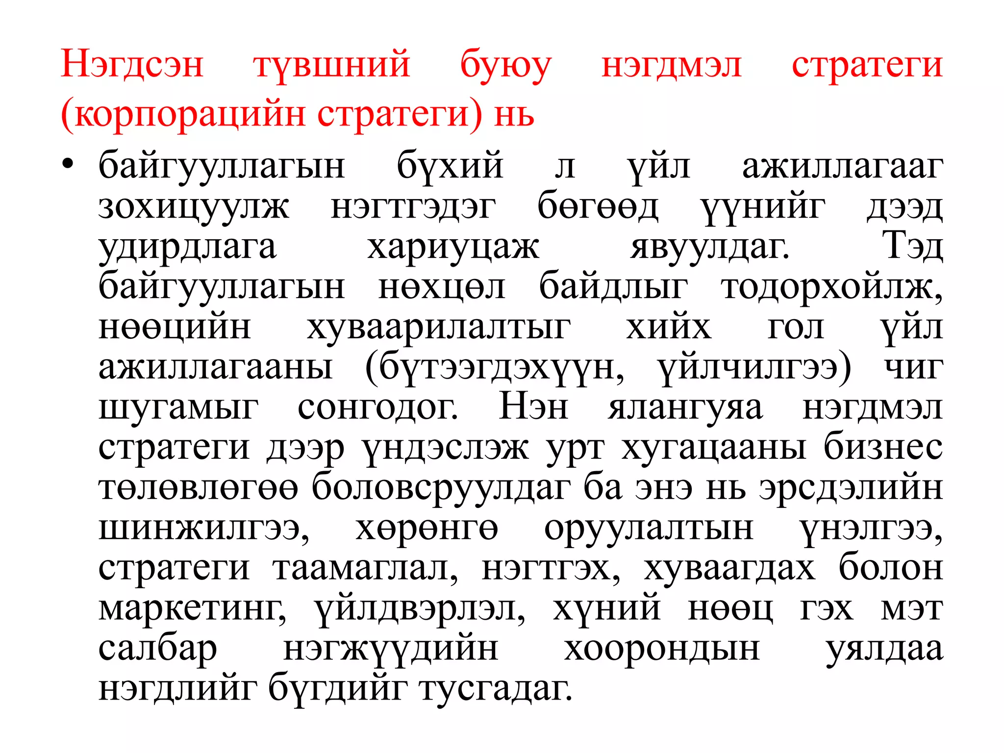 Нэгдсэн түвшний буюу нэгдмэл стратеги
(корпорацийн стратеги) нь
• байгууллагын бүхий л үйл ажиллагааг
зохицуулж нэгтгэдэг бөгөөд үүнийг дээд
удирдлага хариуцаж явуулдаг. Тэд
байгууллагын нөхцөл байдлыг тодорхойлж,
нөөцийн хуваарилалтыг хийх гол үйл
ажиллагааны (бүтээгдэхүүн, үйлчилгээ) чиг
шугамыг сонгодог. Нэн ялангуяа нэгдмэл
стратеги дээр үндэслэж урт хугaцааны бизнес
төлөвлөгөө боловсруулдаг ба энэ нь эрсдэлийн
шинжилгээ, хөрөнгө оруулалтын үнэлгээ,
стратеги таамаглал, нэгтгэх, хуваагдах болон
маркетинг, үйлдвэрлэл, хүний нөөц гэх мэт
салбар нэгжүүдийн хоорондын уялдаа
нэгдлийг бүгдийг тусгадаг.
 