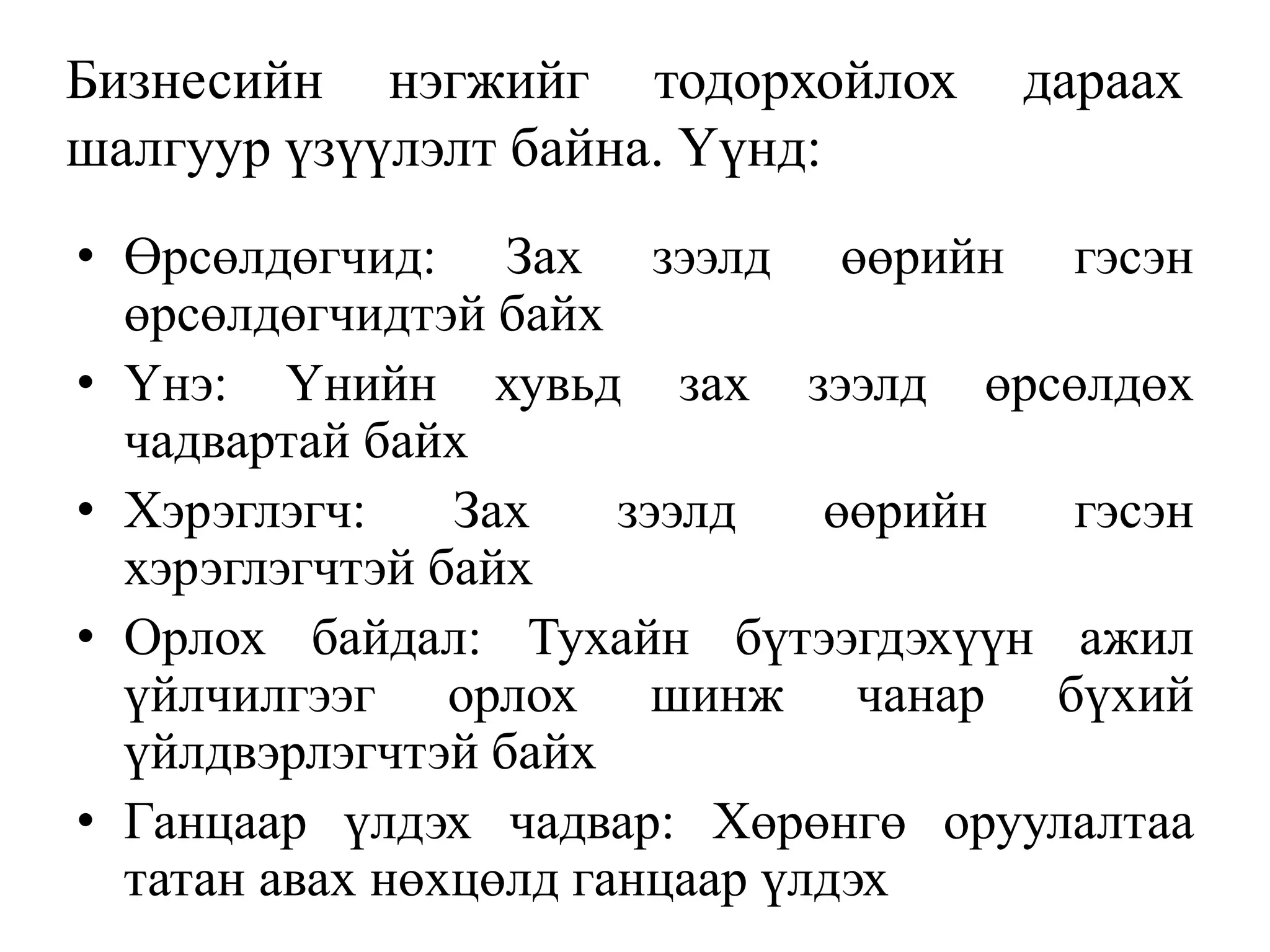 Бизнесийн нэгжийг тодорхойлох дараах
шалгуур үзүүлэлт байна. Үүнд:
• Өрсөлдөгчид: Зах зээлд өөрийн гэсэн
өрсөлдөгчидтэй байх
• Үнэ: Үнийн хувьд зах зээлд өрсөлдөх
чадвартай байх
• Хэрэглэгч: Зах зээлд өөрийн гэсэн
хэрэглэгчтэй байх
• Орлох байдал: Тухайн бүтээгдэхүүн ажил
үйлчилгээг орлох шинж чанар бүхий
үйлдвэрлэгчтэй байх
• Ганцаар үлдэх чадвар: Хөрөнгө оруулалтаа
татан авах нөхцөлд ганцаар үлдэх
 