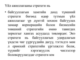 Үйл ажиллагааны стратеги нь
• байгууллагын хамгийн доод түвшний
стратеги бөгөөд өдөр тутмын үйл
ажиллагааг үр дүнтэй зохион байгуулах
замаар корпорацийн болон бизнесийн
төвшний стратегийн өмнө тавигдах
зорилгыг хангах асуудалд төвлөрдөг. Энэ
стратеги нь байгууллагын удирдлагын
үндсэн чиг үүргүүдийн дагуу, тэгэхдээ мөн
л ерөнхий стратегийн үргэлжлэл болж,
түүнийг хэрэгжүүлэх чиглэлээр
боловсруулагддаг стратеги юм
 