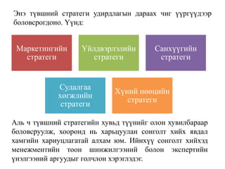 Энэ түвшний стратеги удирдлагын дараах чиг үүргүүдээр
боловсрогдоно. Үүнд:
Маркетингийн
стратеги
Үйлдвэрлэлийн
стратеги
Санхүүгийн
стратеги
Судалгаа
хөгжлийн
стратеги
Хүний нөөцийн
стратеги
Аль ч түвшний стратегийн хувьд түүнийг олон хувилбараар
боловсруулж, хооронд нь харьцуулан сонголт хийх явдал
хамгийн хариуцлагатай алхам юм. Ийнхүү сонголт хийхэд
менежментийн тоон шинжилгээний болон экспертийн
үнэлгээний аргуудыг голчлон хэрэглэдэг.
 