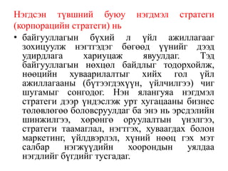 Нэгдсэн түвшний буюу нэгдмэл стратеги
(корпорацийн стратеги) нь
• байгууллагын бүхий л үйл ажиллагааг
зохицуулж нэгтгэдэг бөгөөд үүнийг дээд
удирдлага хариуцаж явуулдаг. Тэд
байгууллагын нөхцөл байдлыг тодорхойлж,
нөөцийн хуваарилалтыг хийх гол үйл
ажиллагааны (бүтээгдэхүүн, үйлчилгээ) чиг
шугамыг сонгодог. Нэн ялангуяа нэгдмэл
стратеги дээр үндэслэж урт хугaцааны бизнес
төлөвлөгөө боловсруулдаг ба энэ нь эрсдэлийн
шинжилгээ, хөрөнгө оруулалтын үнэлгээ,
стратеги таамаглал, нэгтгэх, хуваагдах болон
маркетинг, үйлдвэрлэл, хүний нөөц гэх мэт
салбар нэгжүүдийн хоорондын уялдаа
нэгдлийг бүгдийг тусгадаг.
 