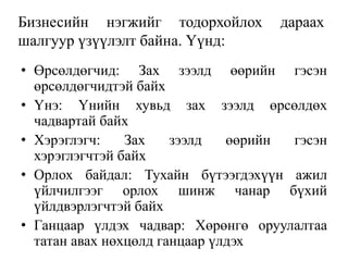Бизнесийн нэгжийг тодорхойлох дараах
шалгуур үзүүлэлт байна. Үүнд:
• Өрсөлдөгчид: Зах зээлд өөрийн гэсэн
өрсөлдөгчидтэй байх
• Үнэ: Үнийн хувьд зах зээлд өрсөлдөх
чадвартай байх
• Хэрэглэгч: Зах зээлд өөрийн гэсэн
хэрэглэгчтэй байх
• Орлох байдал: Тухайн бүтээгдэхүүн ажил
үйлчилгээг орлох шинж чанар бүхий
үйлдвэрлэгчтэй байх
• Ганцаар үлдэх чадвар: Хөрөнгө оруулалтаа
татан авах нөхцөлд ганцаар үлдэх
 