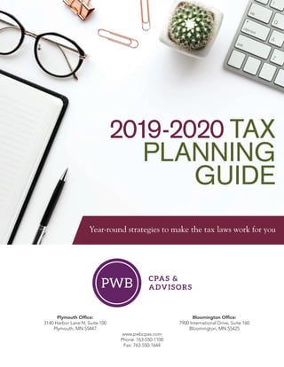 2019-2020 TAX
PLANNING
GUIDE
Year-round strategies to make the tax laws work for you
	 Plymouth Office:	 Bloomington Office:
	 3140 Harbor Lane N, Suite 100	 7900 International Drive, Suite 160
	 Plymouth, MN 55447	 Bloomington, MN 55425
www.pwbcpas.com
Phone: 763-550-1100
Fax: 763-550-1644
 
