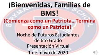 ¡Bienvenidas, Familias de
BMS!
¡Comienza como un Patriota…Termina
como un Patriota!
Noche de Futuros Estudiantes
de 6to Grado
Presentación Virtual
1 de mayo de 2020
 