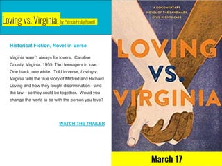Loving vs. Virginia, by Patricia Hruby Powell
Historical Fiction, Novel in Verse
Virginia wasn’t always for lovers. Caroline
County, Virginia. 1955. Two teenagers in love.
One black, one white. Told in verse, Loving v.
Virginia tells the true story of Mildred and Richard
Loving and how they fought discrimination—and
the law—so they could be together. Would you
change the world to be with the person you love?
WATCH THE TRAILER
March 17
 