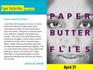 Paper Butterflies, by Lisa Heathfield
Drama, Realistic Fiction
June's life is full of secrets--she lives in a home
where she suffers from daily abuse of her
stepmother and sister, abuse her dad doesn't
even know about. She goes to a school where
she's picked on, targeted, and treated as an
outcast. June lives in her world without others
knowing her struggles, a world where it seems
that there is no light; that is, until she meets
Blister. Blister shows June another way of life,
one filled with paper butterflies and laughter. And
in a world where there seems to be so little worth
fighting for, doesn't June deserve it? Paper
Butterflies is a heartbreaking tale of survival
against the darkness and how love can bring us
into the light.
WATCH THE TRAILER
April 21
 