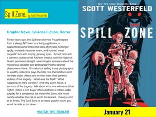 Spill Zone, by Scott Westerfeld
Graphic Novel, Science Fiction, Horror
Three years ago, the Spill transformed Poughkeepsie
from a sleepy NY town to a living nightmare, a
quarantined zone where the laws of physics no longer
apply, mutated creatures roam, and human “meat
puppets” lurk with empty, glowing eyes. Armed only with
a camera, outlaw artist Addison sneaks past the National
Guard perimeter at night, searching for answers about the
mysterious disaster and photographing the strange
phenomena there. It’s risky but selling those photographs
to wealthy collectors pays the bills now that Addison and
her little sister, Alexa, are on their own, their parents
victims of the tragedy. What was the Spill? What
happened to their parents? And why won’t Alexa, a
survivor of the tragedy, talk about what she witnessed that
night? When a rich buyer offers Addison a million-dollar
payday for a dangerous job inside the Zone, she must
decide whether the risk is worth the reward. Creepy sci-fi
at its finest, The Spill Zone is an eerie graphic novel you
won’t be able to put down.
WATCH THE TRAILER
January 21
 