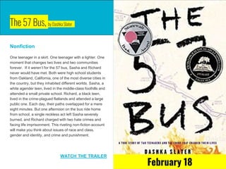 The 57 Bus, by Dashka Slater
Nonfiction
One teenager in a skirt. One teenager with a lighter. One
moment that changes two lives and two communities
forever. If it weren’t for the 57 bus, Sasha and Richard
never would have met. Both were high school students
from Oakland, California, one of the most diverse cities in
the country, but they inhabited different worlds. Sasha, a
white agender teen, lived in the middle-class foothills and
attended a small private school. Richard, a black teen,
lived in the crime-plagued flatlands and attended a large
public one. Each day, their paths overlapped for a mere
eight minutes. But one afternoon on the bus ride home
from school, a single reckless act left Sasha severely
burned, and Richard charged with two hate crimes and
facing life imprisonment. This riveting non-fiction account
will make you think about issues of race and class,
gender and identity, and crime and punishment.
WATCH THE TRAILER
February 18
 