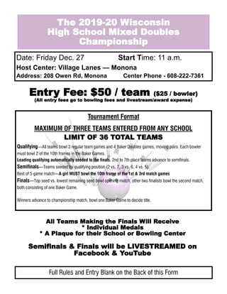 The 2019-20 Wisconsin
High School Mixed Doubles
Championship
Date: Friday Dec. 27 Start Time: 11 a.m.
Host Center: Village Lanes — Monona
Address: 208 Owen Rd, Monona Center Phone - 608-222-7361
Entry Fee: $50 / team ($25 / bowler)
(All entry fees go to bowling fees and livestream/award expense)
Tournament Format
MAXIMUM OF THREE TEAMS ENTERED FROM ANY SCHOOL
LIMIT OF 36 TOTAL TEAMS
Qualifying—All teams bowl 3 regular team games and 4 Baker Doubles games, moving pairs. Each bowler
must bowl 2 of the 10th frames in the Baker Games.
Leading qualifying automatically seeded to the finals. 2nd to 7th place teams advance to semifinals.
Semifinals—Teams seeded by qualifying position (2 vs. 7, 3 vs. 6, 4 vs. 5).
Best of 5 game match—A girl MUST bowl the 10th frame of the 1st & 3rd match games
Finals—Top seed vs. lowest remaining seed bowl opening match, other two finalists bowl the second match,
both consisting of one Baker Game.
Winners advance to championship match, bowl one Baker Game to decide title.
All Teams Making the Finals Will Receive
* Individual Medals
* A Plaque for their School or Bowling Center
Semifinals & Finals will be LIVESTREAMED on
Facebook & YouTube
Full Rules and Entry Blank on the Back of this Form
 