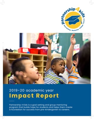 2019-20 academic year
Impact Report
Partnership 4 Kids is a goal setting and group mentoring
program that builds hope for students and helps them create
a foundation for success from pre-kindergarten to careers.
 