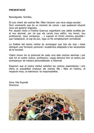 PRESENTACIÓ
Benvolgudes famílies,
El curs vinent els vostres fills i filles iniciaran una nova etapa escolar.
Som conscients que és un moment de canvis i que qualsevol situació
nova pot generar angoixes.
Per aquest motiu a l’Institut Quercus organitzem una càlida acollida per
al nou alumnat, per tal que els canvis (nou edifici, nou horari, nou
professorat, nous companys ,…) suposin el mínim enrenou possible i
que l’adaptació, al cap de poc, sigui un fet completament normalitzat.
La finalitat del nostre institut és aconseguir que tots els nois i noies
obtinguin una formació personal i acadèmica adaptada a les necessitats
de la societat.
Volem treure tot el potencial de cada un/a dels nostres alumnes i per
això tot el centre (tutors, professors i equip directiu) fem un esforç per
acompanyar de manera personalitzada a l’alumnat.
Esperem que el nostre institut satisfaci les vostres expectatives i ens
oferiu la possibilitat d’educar als vostres fills i filles en l’esforç, el
respecte mutu, la tolerància i la responsabilitat .
Anna Vila Espinalt
Directora
 