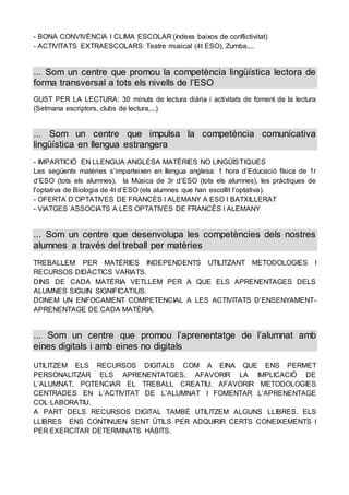 - BONA CONVIVÈNCIA I CLIMA ESCOLAR (índexs baixos de conflictivitat)
- ACTIVITATS EXTRAESCOLARS: Teatre musical (4t ESO), Zumba,...
... Som un centre que promou la competència lingüística lectora de
forma transversal a tots els nivells de l’ESO
GUST PER LA LECTURA: 30 minuts de lectura diària i activitats de foment de la lectura
(Setmana escriptors, clubs de lectura,...)
... Som un centre que impulsa la competència comunicativa
lingüística en llengua estrangera
- IMPARTICIÓ EN LLENGUA ANGLESA MATÈRIES NO LINGÜÍSTIQUES
Les següents matèries s’imparteixen en llengua anglesa: 1 hora d’Educació física de 1r
d’ESO (tots els alumnes), la Música de 3r d’ESO (tots els alumnes), les pràctiques de
l’optativa de Biologia de 4t d’ESO (els alumnes que han escollit l’optativa).
- OFERTA D’OPTATIVES DE FRANCÈS I ALEMANY A ESO I BATXILLERAT
- VIATGES ASSOCIATS A LES OPTATIVES DE FRANCÈS I ALEMANY
... Som un centre que desenvolupa les competències dels nostres
alumnes a través del treball per matèries
TREBALLEM PER MATÈRIES INDEPENDENTS UTILITZANT METODOLOGIES I
RECURSOS DIDÀCTICS VARIATS.
DINS DE CADA MATÈRIA VETLLEM PER A QUE ELS APRENENTAGES DELS
ALUMNES SIGUIN SIGNIFICATIUS.
DONEM UN ENFOCAMENT COMPETENCIAL A LES ACTIVITATS D’ENSENYAMENT-
APRENENTAGE DE CADA MATÈRIA.
... Som un centre que promou l’aprenentatge de l’alumnat amb
eines digitals i amb eines no digitals
UTILITZEM ELS RECURSOS DIGITALS COM A EINA QUE ENS PERMET
PERSONALITZAR ELS APRENENTATGES, AFAVORIR LA IMPLICACIÓ DE
L’ALUMNAT, POTENCIAR EL TREBALL CREATIU, AFAVORIR METODOLOGIES
CENTRADES EN L’ACTIVITAT DE L’ALUMNAT I FOMENTAR L’APRENENTAGE
COL·LABORATIU.
A PART DELS RECURSOS DIGITAL TAMBÉ UTILITZEM ALGUNS LLIBRES. ELS
LLIBRES ENS CONTINUEN SENT ÚTILS PER ADQUIRIR CERTS CONEIXEMENTS I
PER EXERCITAR DETERMINATS HÀBITS.
 