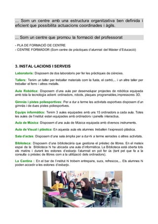 ... Som un centre amb una estructura organitzativa ben definida i
eficient que possibilita actuacions coordinades i àgils.
... Som un centre que promou la formació del professorat
- PLA DE FORMACIÓ DE CENTRE
- CENTRE FORMADOR (Som centre de pràctiques d’alumnat del Màster d’Educació)
3. INSTAL·LACIONS I SERVEIS
Laboratoris: Disposem de dos laboratoris per fer les pràctiques de ciències.
Tallers: Tenim un taller per treballar materials com la fusta, el cartró,... i un altre taller per
treballar el ferro i altres metalls.
Aula Robòtica: Disposem d’una aula per desenvolupar projectes de robòtica equipada
amb tota la tecnologia adient: ordinadors, robots, plaques programables,impressores 3D.
Gimnàs i pistes poliesportives: Per a dur a terme les activitats esportives disposem d’un
gimnàs i de dues pistes poliesportives.
Equips informàtics: Tenim 3 aules equipades amb uns 15 ordinadors a cada aula. Totes
les aules de l’institut estan equipades amb ordinadors i panells interactius.
Aula de Música: Disposem d’una aula de Música equipada amb diversos instruments.
Aula de Visual i plàstica: En aquesta aula els alumnes treballen l’expressió plàstica.
Sala d’actes: Disposem d’una sala àmplia per a dur-hi a terme xerrades o altres activitats.
Biblioteca: Disposem d’una bibliotecària que gestiona el préstec de llibres. En el mateix
espai de la Biblioteca hi ha ubicada una aula d’informàtica. La Biblioteca està oberta tots
els matins i durant les estones d’esbarjo l’alumnat en pot fer ús (tant pel que fa a la
consulta o préstec de llibres com a la utilització dels ordinadors).
La Cantina : En el bar de l’institut hi trobem entrepans, sucs, refrescos,... Els alumnes hi
poden accedir a les estones d’esbarjo.
 
