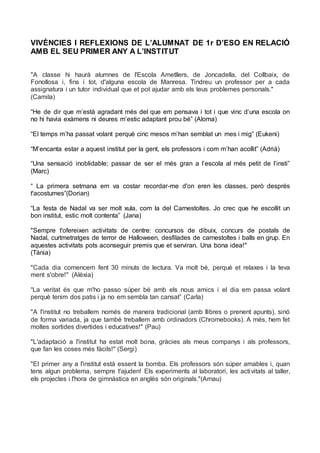 VIVÈNCIES I REFLEXIONS DE L’ALUMNAT DE 1r D’ESO EN RELACIÓ
AMB EL SEU PRIMER ANY A L’INSTITUT
"A classe hi haurà alumnes de l'Escola Ametllers, de Joncadella, del Collbaix, de
Fonollosa i, fins i tot, d'alguna escola de Manresa. Tindreu un professor per a cada
assignatura i un tutor individual que et pot ajudar amb els teus problemes personals."
(Camila)
“He de dir que m’està agradant més del que em pensava i tot i que vinc d’una escola on
no hi havia exàmens ni deures m’estic adaptant prou bé” (Aloma)
“El temps m’ha passat volant perquè cinc mesos m’han semblat un mes i mig” (Eukeni)
“M’encanta estar a aquest institut per la gent, els professors i com m’han acollit” (Adrià)
“Una sensació inoblidable; passar de ser el més gran a l’escola al més petit de l’insti”
(Marc)
“ La primera setmana em va costar recordar-me d'on eren les classes, però després
t'acostumes”(Dorian)
“La festa de Nadal va ser molt xula, com la del Carnestoltes. Jo crec que he escollit un
bon institut, estic molt contenta” (Jana)
"Sempre t'ofereixen activitats de centre: concursos de dibuix, concurs de postals de
Nadal, curtmetratges de terror de Halloween, desfilades de carnestoltes i balls en grup. En
aquestes activitats pots aconseguir premis que et serviran. Una bona idea!"
(Tània)
"Cada dia comencem fent 30 minuts de lectura. Va molt bé, perquè et relaxes i la teva
ment s'obre!" (Alèxia)
“La veritat és que m'ho passo súper bé amb els nous amics i el dia em passa volant
perquè tenim dos patis i ja no em sembla tan cansat” (Carla)
"A l'institut no treballem només de manera tradicional (amb llibres o prenent apunts), sinó
de forma variada, ja que també treballem amb ordinadors (Chromebooks). A més, hem fet
moltes sortides divertides i educatives!" (Pau)
"L'adaptació a l'institut ha estat molt bona, gràcies als meus companys i als professors,
que fan les coses més fàcils!" (Sergi)
"El primer any a l'institut està essent la bomba. Els professors són súper amables i, quan
tens algun problema, sempre t'ajuden! Els experiments al laboratori, les activitats al taller,
els projectes i l'hora de gimnàstica en anglès són originals."(Arnau)
 