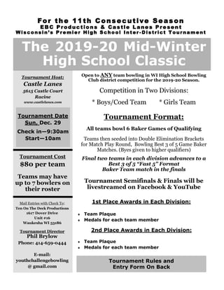 Open to ANY team bowling in WI High School Bowling
Club district competition for the 2019-20 Season.
Competition in Two Divisions:
* Boys/Coed Team * Girls Team
Tournament Format:
All teams bowl 6 Baker Games of Qualifying
Teams then seeded into Double Elimination Brackets
for Match Play Round, Bowling Best 3 of 5 Game Baker
Matches. (Byes given to higher qualifiers)
Final two teams in each division advances to a
Best 3 of 5 “Fast 5” Format
Baker Team match in the finals
Tournament Semifinals & Finals will be
livestreamed on Facebook & YouTube
The 2019-20 Mid-Winter
High School Classic
Tournament Host:
Castle Lanes
5615 Castle Court
Racine
www.castlelanes.com
Tournament Cost
$80 per team
Teams may have
up to 7 bowlers on
their roster
Mail Entries with Check To:
Ten On The Deck Productions
1617 Dover Drive
Unit #16
Waukesha WI 53186
Tournament Director
Phil Brylow
Phone: 414-659-0444
E-mail:
youthchallengebowling
@ gmail.com
1st Place Awards in Each Division:
 Team Plaque
 Medals for each team member
2nd Place Awards in Each Division:
 Team Plaque
 Medals for each team member
Tournament Date
Sun, Dec. 29
Check in—9:30am
Start—10am
Tournament Rules and
Entry Form On Back
For the 11th Consecutive Season
EBC Productions & Castle Lane s Present
Wisconsin’s Premier High School Inter -District Tournament
 