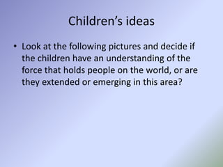 Children’s ideas
• Look at the following pictures and decide if
the children have an understanding of the
force that holds people on the world, or are
they extended or emerging in this area?
 