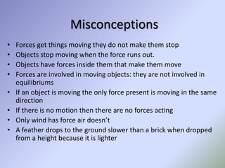 Misconceptions
• Forces get things moving they do not make them stop
• Objects stop moving when the force runs out.
• Objects have forces inside them that make them move
• Forces are involved in moving objects: they are not involved in
equilibriums
• If an object is moving the only force present is moving in the same
direction
• If there is no motion then there are no forces acting
• Only wind has force air doesn’t
• A feather drops to the ground slower than a brick when dropped
from a height because it is lighter
 