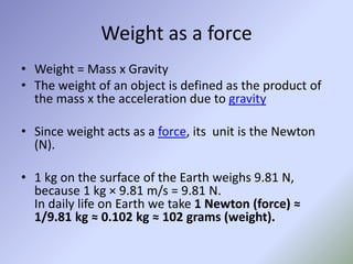 Weight as a force
• Weight = Mass x Gravity
• The weight of an object is defined as the product of
the mass x the acceleration due to gravity
• Since weight acts as a force, its unit is the Newton
(N).
• 1 kg on the surface of the Earth weighs 9.81 N,
because 1 kg × 9.81 m/s = 9.81 N.
In daily life on Earth we take 1 Newton (force) ≈
1/9.81 kg ≈ 0.102 kg ≈ 102 grams (weight).
 