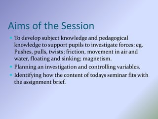 Aims of the Session
 To develop subject knowledge and pedagogical
knowledge to support pupils to investigate forces: eg.
Pushes, pulls, twists; friction, movement in air and
water, floating and sinking; magnetism.
 Planning an investigation and controlling variables.
 Identifying how the content of todays seminar fits with
the assignment brief.
 