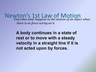 Newton’s 1st Law of MotionDescribes what happens to the motion of an object when
there is no force acting on it
A body continues in a state of
rest or to move with a steady
velocity in a straight line if it is
not acted upon by forces.
 