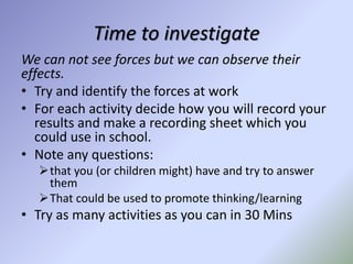 Time to investigate
We can not see forces but we can observe their
effects.
• Try and identify the forces at work
• For each activity decide how you will record your
results and make a recording sheet which you
could use in school.
• Note any questions:
that you (or children might) have and try to answer
them
That could be used to promote thinking/learning
• Try as many activities as you can in 30 Mins
 