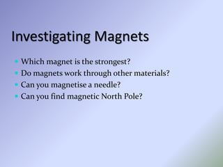 Investigating Magnets
 Which magnet is the strongest?
 Do magnets work through other materials?
 Can you magnetise a needle?
 Can you find magnetic North Pole?
 