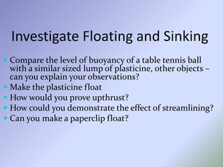 Investigate Floating and Sinking
 Compare the level of buoyancy of a table tennis ball
with a similar sized lump of plasticine, other objects –
can you explain your observations?
 Make the plasticine float
 How would you prove upthrust?
 How could you demonstrate the effect of streamlining?
 Can you make a paperclip float?
 