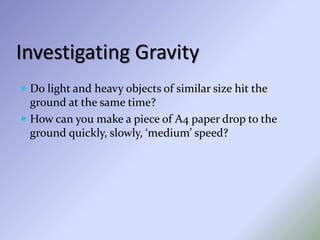 Investigating Gravity
 Do light and heavy objects of similar size hit the
ground at the same time?
 How can you make a piece of A4 paper drop to the
ground quickly, slowly, ‘medium’ speed?
 