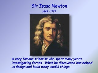 Sir Isaac Newton
1643 - 1727
A very famous scientist who spent many years
investigating forces. What he discovered has helped
us design and build many useful things.
 