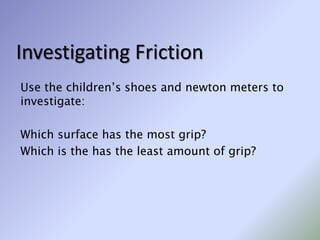 Investigating Friction
Use the children’s shoes and newton meters to
investigate:
Which surface has the most grip?
Which is the has the least amount of grip?
 